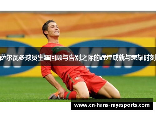 萨尔瓦多球员生涯回顾与告别之际的辉煌成就与荣耀时刻 萨尔瓦多球员生涯回顾与告别之际的辉煌成就与荣耀时刻