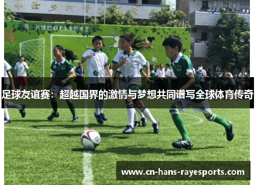 足球友谊赛:超越国界的激情与梦想共同谱写全球体育传奇 足球友谊赛:超越国界的激情与梦想共同谱写全球体育传奇