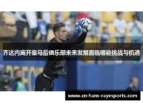 齐达内离开皇马后俱乐部未来发展面临哪些挑战与机遇