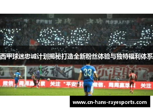 西甲球迷忠诚计划揭秘打造全新粉丝体验与独特福利体系