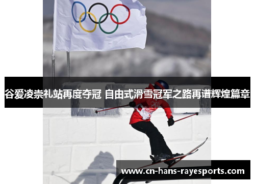 谷爱凌崇礼站再度夺冠 自由式滑雪冠军之路再谱辉煌篇章