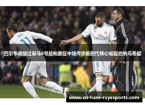 巴尔韦德接过皇马8号战袍象征中场传承新时代核心崛起伯纳乌希望